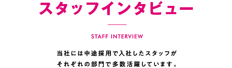 スタッフインタビュー 当社には中途採用で入社したスタッフがそれぞれの部門で多数活躍しています。