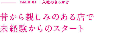 TALK01｜入社のきっかけ 昔から親しみのある店で未経験からのスタート