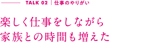 TALK02｜仕事のやりがい 楽しく仕事をしながら家族との時間も増えた