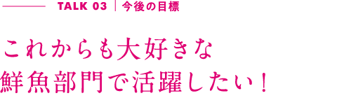 TALK03｜今後の目標 これからも大好きな鮮魚部門で活躍したい！