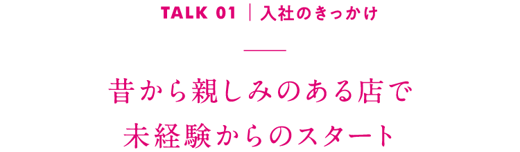 TALK01｜入社のきっかけ 昔から親しみのある店で未経験からのスタート