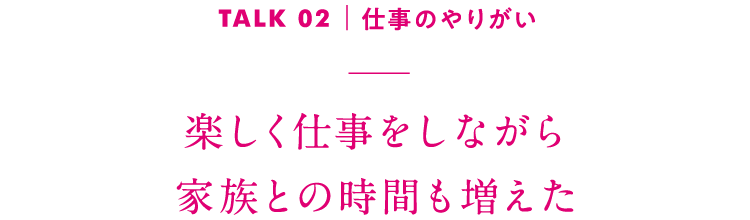 TALK02｜仕事のやりがい 楽しく仕事をしながら家族との時間も増えた