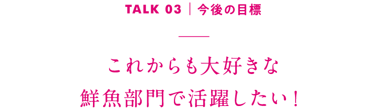 TALK03｜今後の目標 これからも大好きな鮮魚部門で活躍したい！