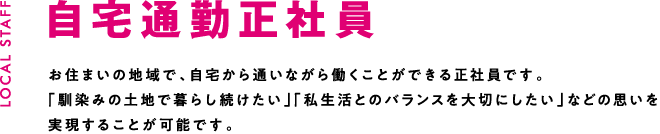 自宅通勤正社員 お住まいの地域で、自宅から通いながら働くことができる正社員です。「馴染みの土地で暮らし続けたい」「私生活とのバランスを大切にしたい」などの思いを実現することが可能です。