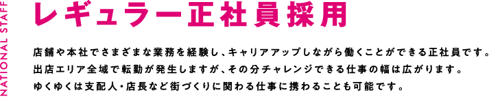 レギュラー正社員採用 店舗や本社でさまざまな業務を経験し、キャリアアップしながら働くことができる正社員です。出店エリア全域で転勤が発生しますが、その分チャレンジできる仕事の幅は広がります。ゆくゆくは支配人・店長など街づくりに関わる仕事に携わることも可能です。