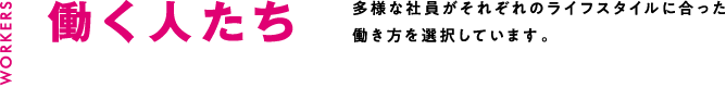 働く人たち 多様な社員がそれぞれのライフスタイルに合った働き方を選択しています。
