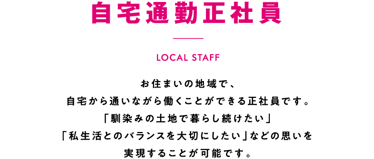 自宅通勤正社員 お住まいの地域で、自宅から通いながら働くことができる正社員です。「馴染みの土地で暮らし続けたい」「私生活とのバランスを大切にしたい」などの思いを実現することが可能です。