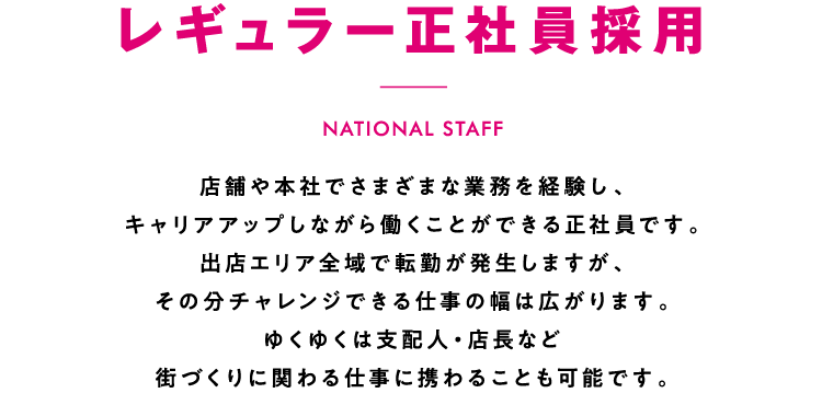 レギュラー正社員採用 店舗や本社でさまざまな業務を経験し、キャリアアップしながら働くことができる正社員です。出店エリア全域で転勤が発生しますが、その分チャレンジできる仕事の幅は広がります。ゆくゆくは支配人・店長など街づくりに関わる仕事に携わることも可能です。