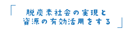 脱炭素社会の実現と資源の有効活用をする